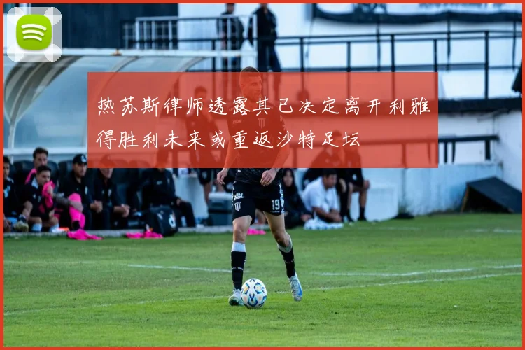热苏斯律师透露其已决定离开利雅得胜利未来或重返沙特足坛