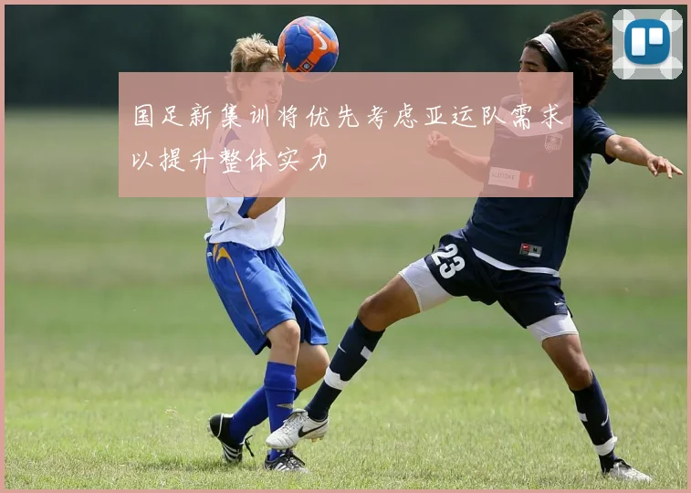 国足新集训将优先考虑亚运队需求以提升整体实力