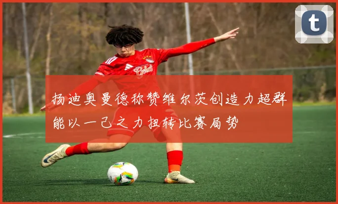 扬迪奥曼德称赞维尔茨创造力超群能以一己之力扭转比赛局势