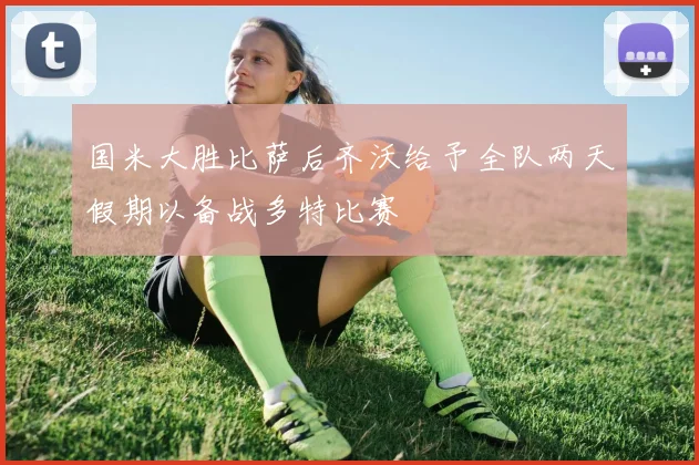 国米大胜比萨后齐沃给予全队两天假期以备战多特比赛