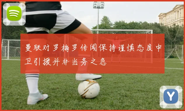 曼联对罗梅罗传闻保持谨慎态度中卫引援并非当务之急