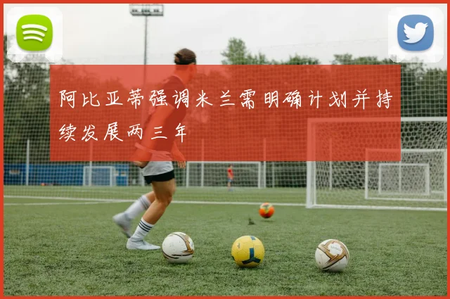 阿比亚蒂强调米兰需明确计划并持续发展两三年