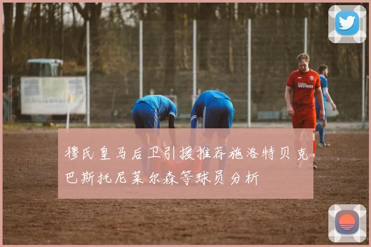 穆氏皇马后卫引援推荐施洛特贝克巴斯托尼莱尔森等球员分析
