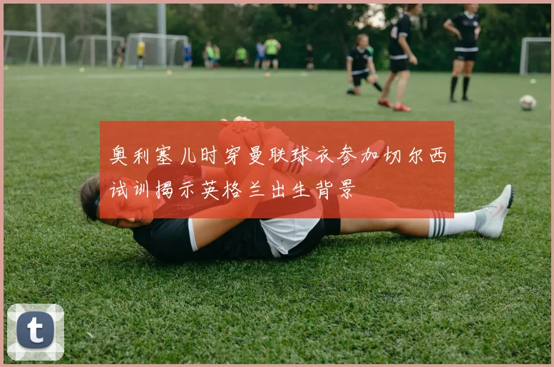 奥利塞儿时穿曼联球衣参加切尔西试训揭示英格兰出生背景
