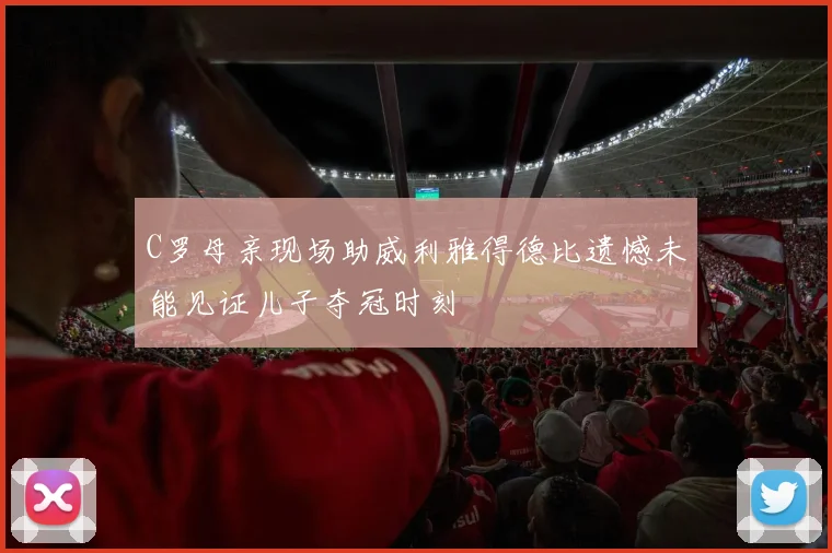 C罗母亲现场助威利雅得德比遗憾未能见证儿子夺冠时刻