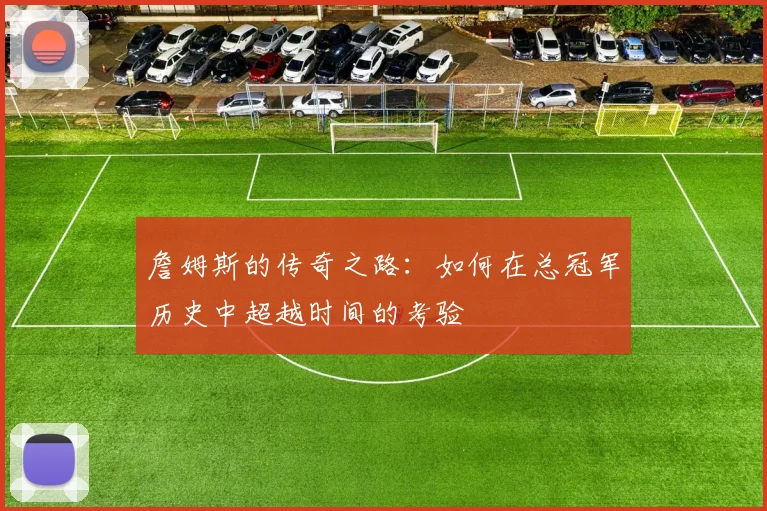 詹姆斯的传奇之路：如何在总冠军历史中超越时间的考验