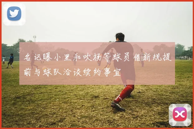 名记曝小里和吹杨等球员借新规提前与球队洽谈续约事宜
