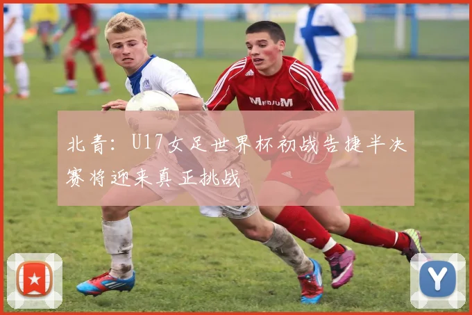 北青：U17女足世界杯初战告捷半决赛将迎来真正挑战