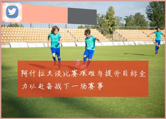 阿什拉夫谈比赛艰难与提升目标全力以赴备战下一场赛事