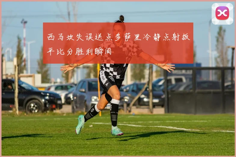 西马坎失误送点多萨里冷静点射扳平比分胜利瞬间