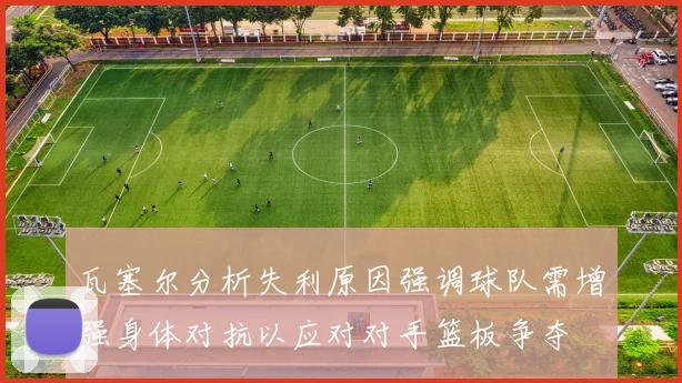 瓦塞尔分析失利原因强调球队需增强身体对抗以应对对手篮板争夺