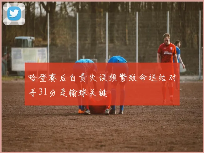 哈登赛后自责失误频繁致命送给对手31分是输球关键