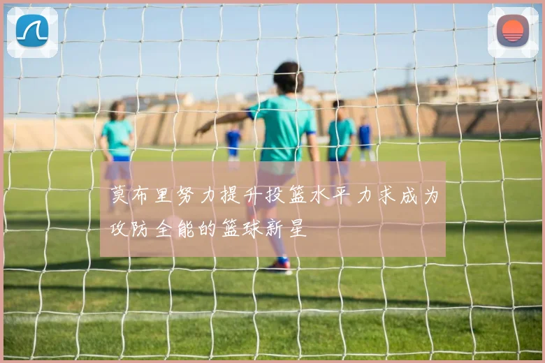 莫布里努力提升投篮水平力求成为攻防全能的篮球新星