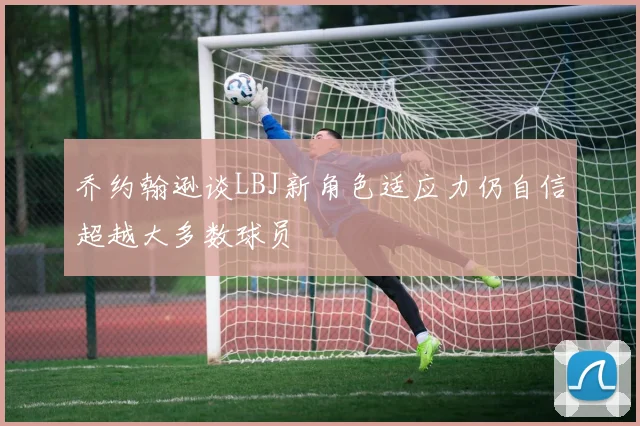 乔约翰逊谈LBJ新角色适应力仍自信超越大多数球员