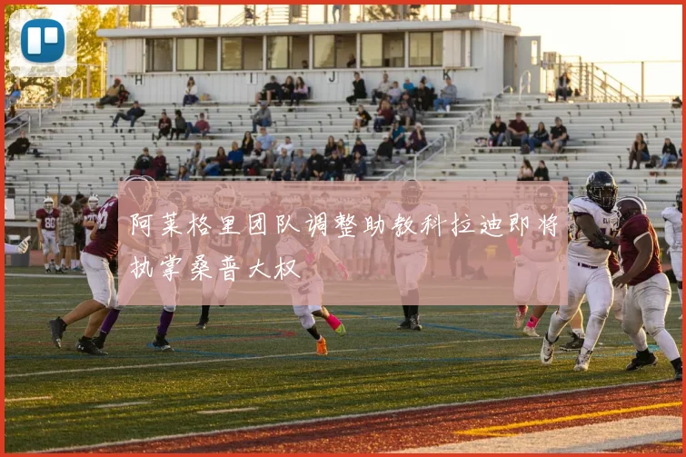 阿莱格里团队调整助教科拉迪即将执掌桑普大权